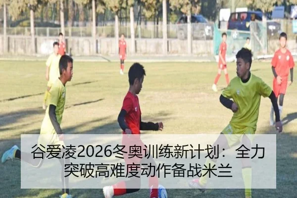 谷爱凌2026冬奥训练新计划：全力突破高难度动作备战米兰