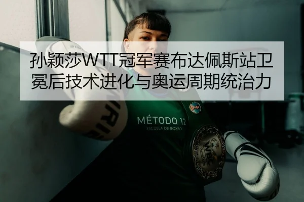 孙颖莎WTT冠军赛布达佩斯站卫冕后技术进化与奥运周期统治力