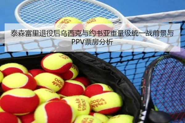 泰森富里退役后乌西克与约书亚重量级统一战前景与PPV票房分析